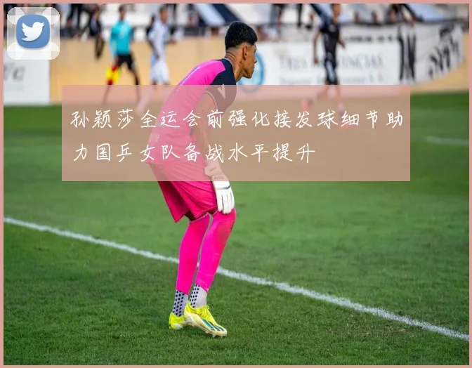 孙颖莎全运会前强化接发球细节助力国乒女队备战水平提升