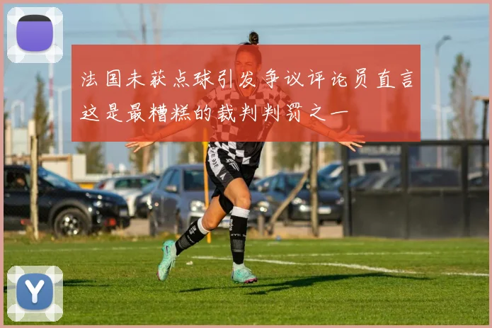 法国未获点球引发争议评论员直言这是最糟糕的裁判判罚之一