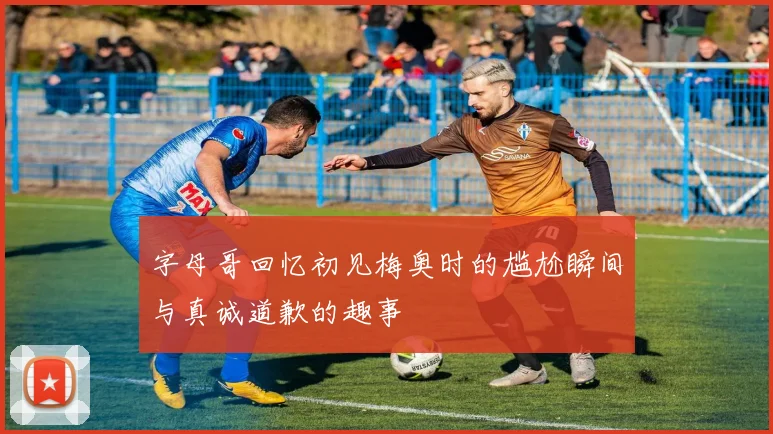 字母哥回忆初见梅奥时的尴尬瞬间与真诚道歉的趣事