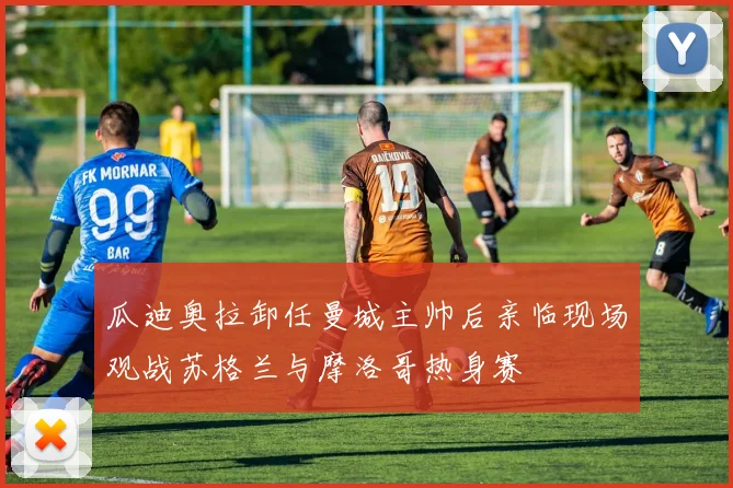 瓜迪奥拉卸任曼城主帅后亲临现场观战苏格兰与摩洛哥热身赛
