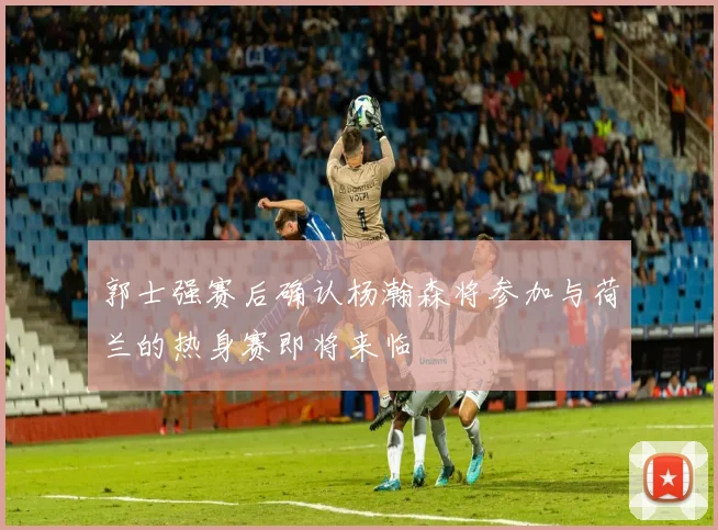 郭士强赛后确认杨瀚森将参加与荷兰的热身赛即将来临
