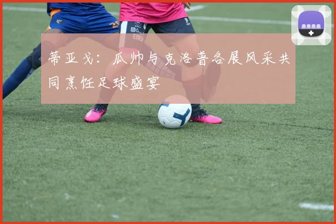 蒂亚戈：瓜帅与克洛普各展风采共同烹饪足球盛宴