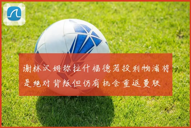 谢林汉姆称拉什福德若投利物浦将是绝对背叛但仍有机会重返曼联