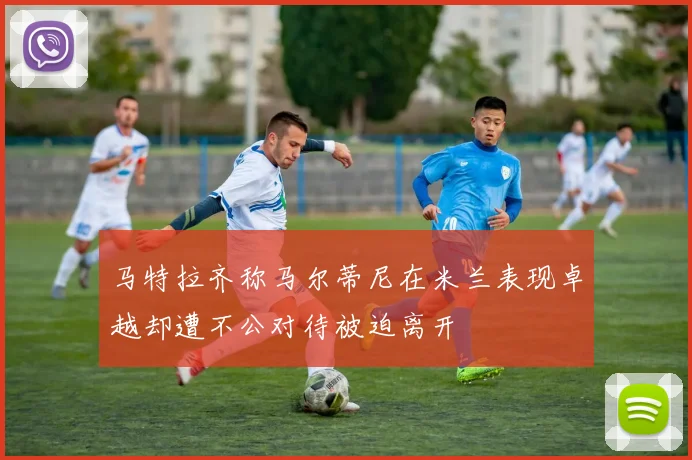 马特拉齐称马尔蒂尼在米兰表现卓越却遭不公对待被迫离开