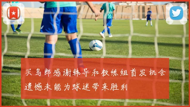 买乌郎感谢韩导和教练组首发机会遗憾未能为球迷带来胜利
