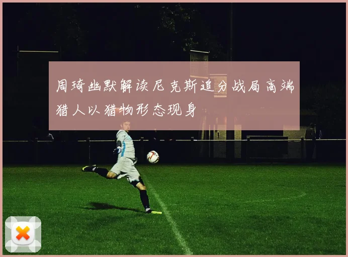 周琦幽默解读尼克斯追分战局高端猎人以猎物形态现身